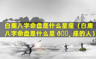 白鹿八字命盘是什么星座（白鹿八字命盘是什么星 🌸 座的人）